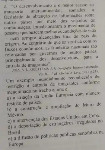 2."O desenvolvimento e o maior acesso ao
transporte intercontinental somados
facilidade de obtenção de informações sobre
outros paises por meio dos veiculos de
comunicação , impulsionaram o movimento de
pessoas que buscam melhores condições de vida
- nem sempre alcancadas fora do pais de
origem. Ao contrário do que se verifica com os
fluxos econômicos as fronteiras nacionais são
reforeadas por governos de muitos paises,
principalmente dos desenvolvidos , para a
entrada de imigrantes".
JOIA.A. L A A. Geografia leituras e interação.
Vol. 02.1^circ ed São Paulo: Leya 2013. p.275
Um exemplo mundialmente reconhecido de
restrição à entrada de imigrantes conforme
mencionado no trecho acima é:
a) a criação da União Europeia com número
restrito de paises.
b) a construção e ampliação do Muro do
México.
c)a intervenção dos Estados Unidos em Cuba.
d) a deportação de estrangeiros irregulares no
Brasil.
e) a difusão de políticas públicas xenófobas na
Europa.