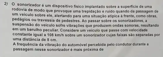 2)O sonorizadoré um dispositivo físico implantado sobre a superficie de uma
rodovia de modo que provoque uma trepidação e ruído quando da passagem de
um veículo sobre ele, alertando para uma situação atípica à frente, como obras,
pedágios ou travessia de pedestres. Ao passar sobre os sonorizadores, a
suspensão do veículo sofre vibrações que produzem ondas sonoras, resultando
em um barulho peculiar. Considere um veículo que passe com velocidade
constante igual a 108km/h sobre um sonorizador cujas faixas são separadas por
uma distância de 8 cm.
A frequência da vibração do automóvel percebida pelo condutor durante a
passagem nesse sonorizador é mais próxima de