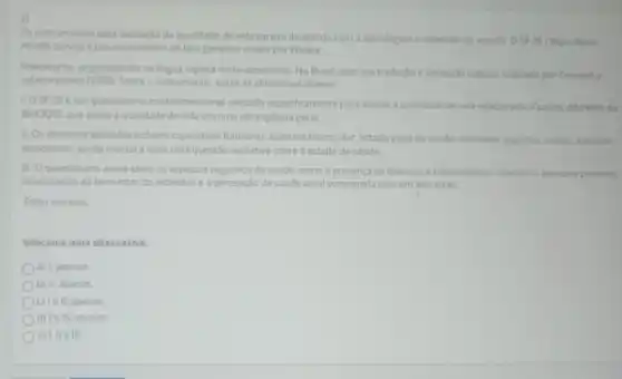 2)
Osinstrumentos para avaliaclo da qualidade de vida variam de acordo com a abordagem e objetivos do estudo. OSF-36 [Short form
Health Surveyle um instrumento do tipo generico criado por Ware e
Sherbourne, originalmente na lingua inglesa norte-americana No Brasil, teve sua tradurglo e validação cultural realizada por Ciconelli e
colaboradores (1999). Sobre o instrumento, avalie as afirmativas abairo
1-0 SF-36 e um questionario multidimensional utilitado especificamente para avaliar a qualidade de vida relacionada assade, differente do
WHOOOL que avalia a qualidade de vida em uma abrangencia geral.
II-Os dominios avalados induem capacidade funcional, aspector fisicos, dor, estado geral de saude, vitalidade, aspectors sociais, aspectos
emocionais, saude mentale mais uma questão avaliativa sobre o estado de saúde.
III-Oquestionario avala tanto os aspectos negativos de saude, como a presenca de doenças e enfermidades, quanto os aspectos positivos
relacionados ao bem-estar do individuo e a percepçdo de saude atual comparada com um ano atrás.
Estǎo corretas
Selecione uma alternativa
a) I, apenas
b) II, apenas.
c) lell, apenas
d) Ie III, apenas.
e) I, lle III.