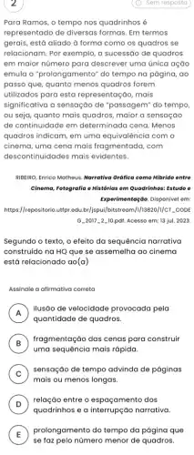 2
Para Ramos, o tempo nos quadrinhos é
representado de diversas formas. Em termos
gerais, está aliado à forma como os quadros ; se
relacionam. Por exemplo, a sucessão de quadros
em maior número para descrever uma única ação
emula o "prolongamento"do tempo na página,, ao
passo que, quanto menos quadros forem
utilizados para esta representação, mais
significativa a sensação de "passagem" do tempo,
ou seja, quanto mais quadros, maior a sensação
de continuidade em determinada cena. Menos
quadros indicam, em uma equivalência com o
cinema, uma cena mais fragmentada, com
descontinuidades mais evidentes.
RIBERO, Enrico Matheus. Narrativa Gráfica como Hibrido entre
Cinema, Fotografia e Histórias em Quadrinhos: Estudo e
Experimentação. Disponivel em:
https://repositorio.utfpr.edu br/ispui/bitstream///13820///CT._CODE
G_2017-2-10.pdf Acesso em: 13 jul . 2023
Segundo o texto, o efeito da sequência narrativa
construído na HQ que se assemelha ao cinema
está relacionado ao(a)
Assinale a afirmativa correta
A
ilusão de velocidade provocada pela
quantidade de quadros.
B
fragmentação das cenas para construir
v
uma sequência mais rápida.
C )
mais ou menos longas.
sensação de tempo advinda de páginas
D )
relação entre o espaçamento dos
quadrinhos e a interrupção narrativa.
E )
prolongamento do tempo da página que
se faz pelo número menor de quadros.