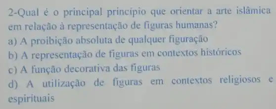 2-Qual é 0 principal princípio que orientar a arte islâmica
em relação à representação de figuras humanas?
a) A proibição absoluta de qualquer figuração
b) A representação de figuras em contextos históricos
c) A função decorativa das figuras
d) A utilização de figuras em contextos religiosos e
espirituais