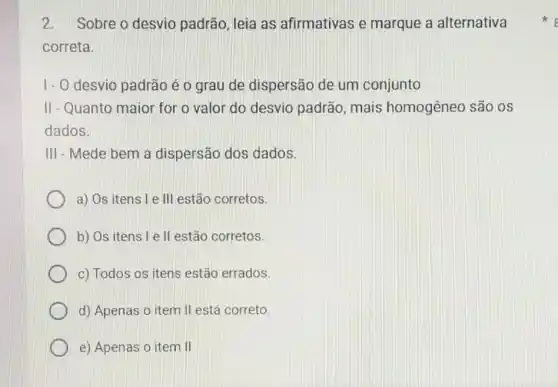 2.Sobre o desvio padrão, leia as afirmativas e marque a alternativa
correta.
1-0 desvio padrão é o grau de dispersão de um conjunto
II-Quanto maior for o valor do desvio padrão, mais homogêneo são os
dados.
III - Mede bem a dispersão dos dados.
a) Os itens l e III estão corretos.
b) Os itens l e II estão corretos.
c) Todos os itens estão errados.
d) Apenas o item II está correto.
e) Apenas o item II