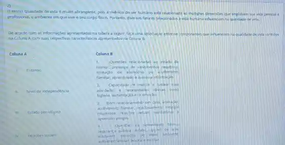 2)
termo qualidade de vida é muito abrangente pois a vivência do ser humano está relacionada as multiplas dimensoes que englobam sua vida pessoal e
profissional, o ambiente em que vive e seu corpo fisico, Portanto, diversos fatores relacionados à vida humana influenciam na devida.
De acordo com as informações apresentadas na tabela a seguir, faça uma associação entre os componentes que influenciam na qualidade de vida contidos
na Coluna A com suas respectivas apresentados na Coluna B.
Coluna A
Entorno
Nivel de independência
III. Estado psicológico
IV. Relaçōes sociais
Coluna B
1. Questōes relacionadas 30 estado de
humor, presença de sentimentos negativos,
sensação de abandono ou acolhimento
familiar, aprendizado e acesso a informação.
2. Capacidade de realizar e custear suas
atividades e necessidades básicas como
higiene, alimentação e locomoçao.
3.Bom relacionamento em casa aceitação
acolhimento familiar relacionamento conjugal
respeitoso, relações sexuais satisfatórias e
apoio dos amigos.
4.	Questoes de saneamento basico.
seguranca pública, asfalto opçoes de lazer
acessiveis. poluição do melo ambiente
ambiente familiar, laboral e escolar.