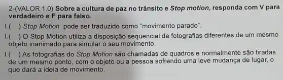 2-(VALOR 1.0)Sobre a cultura de paz no trânsito e Stop motion , responda com V para
verdadeiro e F para falso.
I () Stop Motion pode ser traduzido como "movimento parado". )
I. () O Stop Motion utiliza a disposição sequencial de fotografias diferentes de um mesmo
objeto inanimado para simular o seu movimento.
I () As fotografias do Stop Motion são chamadas de quadros e normalmente são tiradas ( )
de um mesmo ponto, com o objeto ou a pessoa sofrendo uma leve mudança de lugar, o
que dará a ideia de movimento.