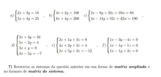 a)  ) 2x+3y=18 3x+4y=25 
d)  ) 2x+4y=16 5x-2y=4 3x+y=9 4x-5y=-7 
e)  ) 2x+1y+3z=8 4x+2y+2z=4 2x+5y+3z=-12 
f)  ) 1x-3y-4z=0 1x-1y-1z=0 1x-1y+3z=0 
7) Reescrevn os sistemas da questão anterior em sua forma de matriz ampliada e
no formato de matriz do sistema.