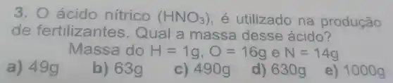 3. 0 ácido nítrico (HNO_(3)) , e utilizado na produção
de fertilizantes . Qual a massa desse ácido?
Massa do H=1g,O=16g e N=14g
a) 49g
b) 63g
c) 490g
d) 630 g
e) 1000g