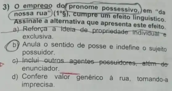 3) 0 emprea do(pronome possessivo, em "da
noss a rua") (1^circ g)
, cumpre um efeito lin guístico.
Assinale a alternativa que apresenta este efeito.
a) Reforça a Ideia de propriedade Individual e
exclusiva.
b) Anula o sentido de posse e indefine o sujeito
possuidor.
G) Inclui outros agentes possudores , atém do
enunciador.
__
d) Confere v valor genérico à rua, tomando-a
imprecisa.