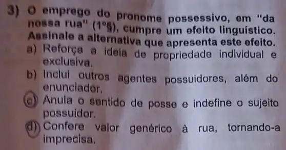 3) 0 emprego do pronome pos sessivo, em "da
nos	(1^circ g) , cumpre um efeito linguístico.
Assinale a alternativa que apresenta este efeito.
a) Reforça a ideia de propriedade individual e
exclusiva.
b) Inclui outros agentes possuidores , além do
enunciador.
(c) Anula o sentido de posse e indefine o sujeito
possuidor.
(d) Confere valor genérico à rua, tornando-a
imprecisa.