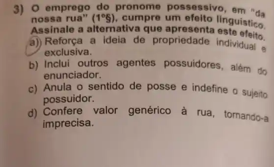 3) 0 emprego do pronome possessivo, em "da
noss a rua" (1^circ 8) , cumpre um efeito linguístico.
Assinale a alternativ a que apres enta este efeito.
a) Reforça a ideia de proprieda de individual
exclusiva.
b) Inclui outros agentes possuidores , além do
enunciador.
c) Anula o sentido de posse e indefine o sujeito
possuidor.
d) Confere valor genérico a rua , tornando-a
imprecisa.