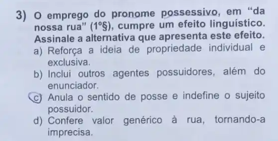 3) 0 emprego do pronome possessivo em "da
nossa rua" (1^circ 8) cumpre um efeito linguístico.
Assinale a alternativa que apresenta este efeito.
a) Reforça a ideia de propriedade individual e
exclusiva.
b) Inclui outros agentes possuidores , além do
enunciador.
(C) Anula o sentido de posse e indefine o sujeito
possuidor.
d) Confere valor genérico à rua , tornando-a
imprecisa.