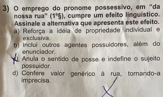 3) 0 emprego do pronome possessivo, em "da
nossa rua" (1^circ S) cumpre um efeito linguístico.
Assinale a alternativa que apresenta este efeito.
a) Reforça a ideia de propriedade individual e
exclusiva.
b) Inclui outros agentes possuidores, além do
enunciador.
Anula o sentido de posse e indefine o sujeito
possuidor.
d) Confere valor genérico à rua , tornando-a
imprecisa.