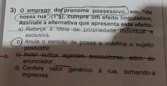 3) 0 emprego do pronome possessivo, Jem "da
nossa rua") (1^circ g) , cumpre um efeito Tinguístico.
Assinale a alternativ a que apresenta este efeito.
a) Reforça a ideia de propriedad e-Individual e
exclusiva.
b) Anula o sentido de posse e indefine o sujeito
possuidor.
G) Inclui -outros -agentes -possudores , atem-do
enunciador.
__
d) Confere V valor
genérico à . rua , tomando-a
imprecisa.