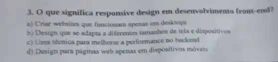 3. 0 que significa responsive design em desenvolvimento front-end?
a) Criar websites que funcionam apenas em desktops
b) Design que se adapta a diferentes tamanhos de tela e dispositivos
c) Uma técnica para melhorar a performance no backend
d) Design para páginas web apenas em dispositivos moveis