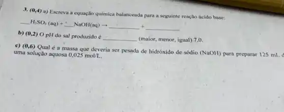 3. (0,4) a)Escreva a equação química balanceada para a seguinte reação ácido base:
H_(2)SO_(3)(aq)+ldots NaOH(aq)arrow 
b) (0,2) O pH do sal produzido é
__ (maior, menor, igual) 7 .
c) (0,6) Qual é a massa que deveria ser pesada de hidróxido de sódio
(NaOH) para preparar 125 mL d uma solução aquosa 0,025mol/L