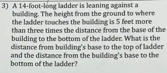 3) A 14-foot-long ladder is leaning against a
building. The height from the ground to where
the ladder touches the building is 5 feet more
than three times the distance from the base of the
building to the bottom of the ladder. What is the
distance from building's base to the top of ladder
and the distance from the building's base to the
bottom of the ladder?