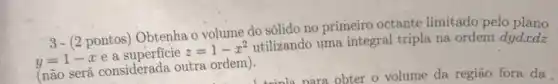 3- (2 pontos Obtenha o volume do sólido no primeiro octante limitado pelo plano
y=1-x e a
z=1-x^2
utilizando uma integral tripla na ordem dydxdz
(não será considerada outra ordem).