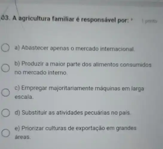 )3. A agricultura familiar é responsável por:1 ponto
a) Abastecer apenas o mercado internacional.
b) Produzir a maior parte dos alimentos consumidos
no mercado interno.
c) Empregar majoritariamente máquinas em larga
escala.
d) Substituir as atividades pecuárias no país.
e) Priorizar culturas de exportação em grandes
áreas.