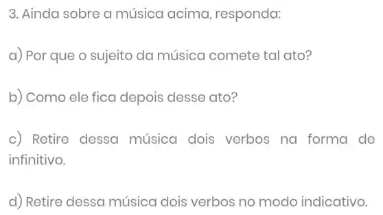 3. Ainda sobre a música acima , responda:
a) Por que o sujeito da música comete tal ato?
b) Como ele fica depois desse ato?
C) Retire dessa música dois verbos na forma de
infinitivo.
d) Retire dessa música dois verbos no modo indicativo.