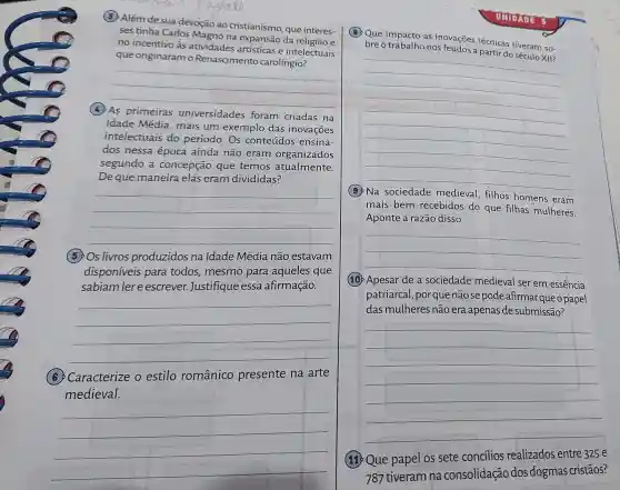 (3) Além de sua devoção ao cristianismo, que interes-
ses tinha Carlos Magno na expansão da religiao e
no incentivo às atividades artísticas e intelectuais
que originaram o Renascimento carolíngio?
__
(4) As primeiras universidades foram criadas na
Idade Média, mais um exemplo das inovações
intelectuais do período. Os conteúdos ensina-
dos nessa época ainda não eram organizados
segundo a concepção que temos atualmente.
De que maneira elas eram divididas?
__
(5)Os livros produzidos na Idade Média não estavam
disponíveis para todos, mesmo para aqueles que
sabiam ler e escrever. Justifique essa afirmação.
__
(6) Caracterize o estilo românico presente na arte
medieval.
__
OMDADE 8
(B) Que impacto as inovações técnicas tiveram so-
bre o trabalho nos reudos a partir do século XII?
__
medieval, filhos homens
eram
mais bem recebidos do que filhas mulheres.
Aponte a razão disso.
__
(10) Apesar de a sociedade medieval ser em essência
patriarcal, porque não se pode afirmar queo papel
das mulheres não era apenas de submissão?
__
(11) Que papel os sete concílios realizados entre 325 e
787 tiveram na consolidação dos dogmas cristãos?