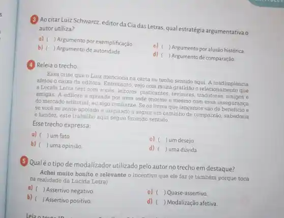 (3) Ao citar Luiz Schwarcz editor da Cia das Letras qual estratégia argumentativa o
autor utiliza?
a) ()
Argumento por exemplificação.
c) ()
Argumento por alusão histórica.
b) () Argumento de autoridade.
d) ()
 Argumento de comparação.
(4) Releia o trecho.
Essa crise que o Luiz menciona na carta eu tenho sentido aqui. A inadimplência
afetou o caixa da editora Entretanto, vejo com muita gratidão o relacionamento que
a Lúcida Letra tem com vocês : leitores , praticantes , revisores , tradutores ,amigos e
amigas: A editora é apoiada por uma rede enorme e mesmo com essa insegurança
do mercado editorial, eu sigo confiante. Se os livros que lançamos são de beneficio e
se você se sente apoiado e inspirado a seguir um caminho de compaixão , sabedoria
e lucidez, este trabalho aqui segue fazendo sentido.
Esse trecho expressa:
a) () um fato.
c) () um desejo.
b) () uma opinião.
d) () uma dúvida.
5 Qualéo tipode modalizador utilizado pelo autor no trecho em destaque?
Achei muito bonito e relevante o incentivo que ele faz (e também porque toca
na realidade da Lúcida Letra)
a) () Assertivo negativo.
c) () Quase-assertivo.
b) ()
Assertivo positivo.
d) () Modalização afetiva.