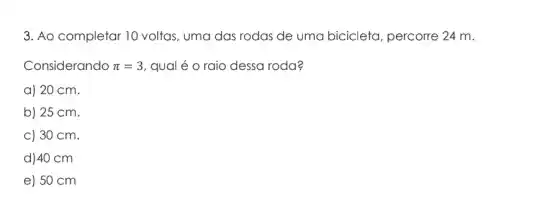 3. Ao completar 10 voltas, uma das rodas de uma bicicleta , percorre 24 m.
Considerando pi =3 qual é o raio dessa roda?
a) 20 cm.
b) 25 cm.
c) 30 cm.
d) 40 cm
e) 50 cm