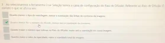 3- Ao selecionarmos a ferramenta Criar Seleção temos a caixa de configuração do Raio de Difusão.Referente ao Raio de Difusão.
correto o que se afirma em:
Quanto menor o tipo de mesclagem, menor a suavização das linhas de contorno da imagem.
Quanto menor for o número da difusão, menor será a suavização do contorno.
Quanto maior o número que colocar no Raio de difusão, maior será a suavização em nossa imagem.
Quanto maior o valor da opacidade, maior a suavidade total da imagem.