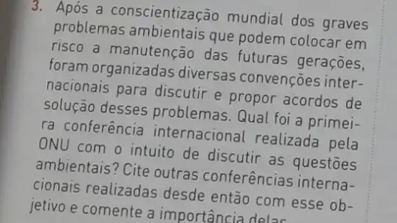 3. Após a conscientização mundial dos graves
problemas ambientais que podem colocar em
risco a manutenção das futuras geraçōes,
foram organizadas diversas convenções inter-
nacionais para discutir e propor acordos de
solução desses problemas. Qual foi a primei-
ra conferência internacional realizada pela
ONU com o intuito de discutir as questōes
ambientais? Cite outras conferências interna-
cionais realizadas desde então com esse ob-
jetivo e comente a importancia deloc