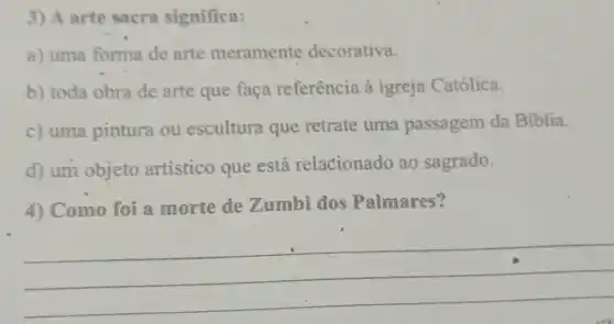 3) A arte sacra significa:
a) uma forma de arte meramente decorativa.
b) toda obra de arte que faça referência à igreja Católica.
c) uma pintura ou escultura que retrate uma passagem da Biblia.
d) um objeto artístico que está relacionado ao sagrado.
4) Como foi a morte de Zumbi dos Palmares?
__