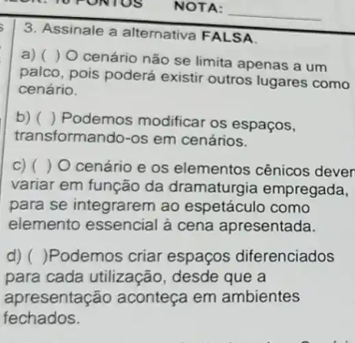 3. Assinale a alternativa FALSA
a) ()
cenário não se limita apenas a um
palco, pois poderá existir outros lugares como
cenário.
b) () Podemos modificar os espaços,
transformando-os em cenários.
c) ( ) 0 cenário e os elementos cênicos deven
variar em função da dramaturgia empregada,
para se integrarem ao espetáculo como
elemento essencial à cena apresentada.
d) ( )Podemos criar espaços diferenciados
para cada utilização, desde que a
apre esentação aconteça em ambientes
fechados.