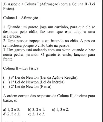 3) Associe a Coluna I (Afirmação) com a Coluna II (Lei
Fisica).
Coluna I - Afirmação
1. Quando um garoto joga um carrinho, para que ele se
desloque pelo chão, faz com que este adquira uma
aceleração.
2. Uma pessoa tropeça e cai batendo no chão. A pessoa
se machuca porque o chão bate na pessoa.
3. Um garoto está andando com um skate , quando o bate
numa pedra, parando. O garoto é, então, lançado para
frente.
Coluna II - Lei Fisica
( ) 3^a Lei de Newton (Lei da Ação e Reação)
( ) 1^a Lei de Newton (Lei da Inércia).
( ) 2^a Lei de Newton (F m.a)
A ordem correta das respostas da Coluna II de cima para
baixo, é:
a) 1,2 e 3.
b) 3,2e1
c) 1,3 e 2.