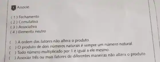 3. Associe.
(1) Fechamento
(2) Comutativa
(3) Associativa
(4) Elemento neutro
() A ordem dos fatores não altera o produto.
()
 O produto de dois números naturais é sempre um número natural.
() Todo número multiplicado por 1 é igual a ele mesmo.
()
 Associar tres ou mais fatores de diferentes maneiras não altera o produto