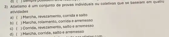 3) Atletismo é um conjunto de provas individuais ou coletivas que se baseiam em quatro
atividades
a) () Marcha, revezamento corrida e salto
b) () Marcha, rolamento corrida e arremesso
c) ()
 Corrida, revezamento salto e arremesso
d) () Marcha, corrida, salto e arremesso