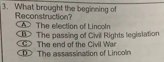 3. What brought the beginning of
Reconstruction?
A The election of Lincoln
B The passing of Civil Rights legislation
C > The end of the Civil War
D > The as sassination of Lincoln