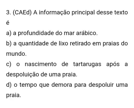 3. (CA Ed) A informação principal desse texto
é
a) a profundidade do mar arábico.
b) a quantidade de lixo retirado em praias do
mundo.
c) o nascimento de tartarugas após a
despoluição de uma praia.
d) o tempo que demora para despoluir uma
praia.