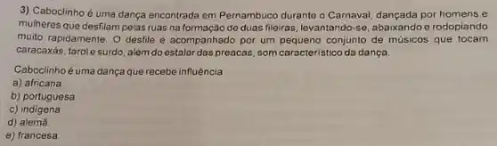 3) Caboclinho é uma dança encontrada em Pernambuco durante o Carnaval, dançada por homens e
mulheres que desfilam pelas ruas na formação de duas fileiras, levantando-se, abaixando e rodopiando
muito rapidamente. O desfile é acompanhado por um conjunto de músicos que tocam
caracaxás, tarol esurdo, além do estalar das preacas, som caracteristico da dança.
Caboclinhoé uma dança que recebe influência
a) africana
b) portuguesa.
c)indigena
d) alemǎ
e) francesa.