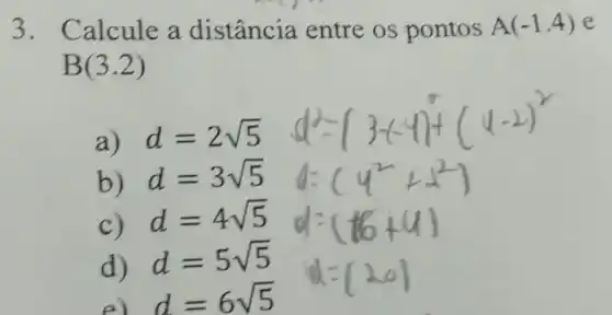 3. Calcule a distância entre os pontos
A(-1.4) e
B(3.2)
a) d=2sqrt (5)
b) d=3sqrt (5)
C) d=4sqrt (5)
d) d=5sqrt (5)
e d=6sqrt (5)