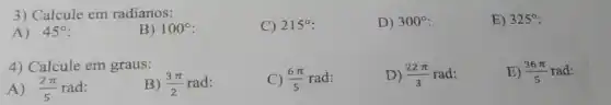 3) Calcule em radianos:
A) 45^circ 
B) 100^circ 
C) 215^circ 
D) 300^circ 
E) 325^circ 
4) Calcule em graus:
A) (2pi )/(5) rad:
B) (3pi )/(2)rad
C) (6pi )/(5)rad
D) (22pi )/(3)rad
E) (36pi )/(5)rad