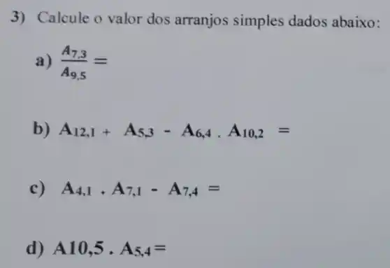 3) Calcule o valor dos arranjos simples dados abaixo:
a) (A_(7,3))/(A_(9,5))=
b) A_(12,1)+A_(5,3)-A_(6,4),A_(10,2)=
c) A_(4,1),A_(7,1)-A_(7,4)=
d) A10,5cdot A_(5,4)=