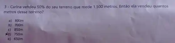 3 - Carina vendeu 50%  do seu terreno que mede 1.500 metros Então ela vendeu quantos
metros desse terreno?
a) 800m
b) 700m
c) 850m
xd) 750m
e) 650m