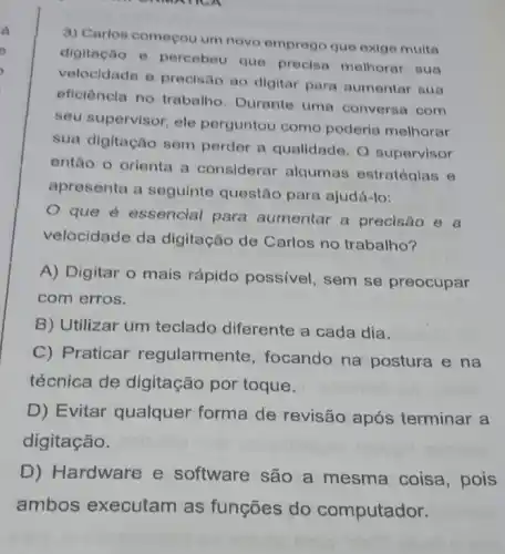 3) Carlos começou um novo emprogo que oxige muita
digitação e percebeu que procisa melhorar oun
velocidade e precisao ao digitar para aumentar sua
eficiêncla no trabalho Durante uma conversa com
seu supervisor, ele perguntou como poderia melhorar
sua digitação sem perder a qualidade. 0 supervisor
então o orienta a considerar alqumas estratégias e
apresenta a seguinte questão para ajudá-lo:
que é essencial para aumentar a precisão e a
velocidade da digitação de Carlos no trabalho?
A) Digitar o mais rápido possivel, sem se preocupar
com erros.
B) Utilizar um teclado diferente a cada dia.
C) Praticar regularmente, focando na postura e na
técnica de digitação por toque.
D) Evitar qualquer forma de revisão após terminar a
digitação.
D) Hardware e software são a mesma coisa , pois