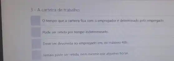 3 - A carteira de trabalho:
tempo que a carteira fica com o empregador é determinado pelo empregado.
Pode ser retida por tempo indeterminado.
Deve ser devolvida ac empregado em, no máximo 48h.
Jamais pode ser retida nem mesmo por algumas horas.