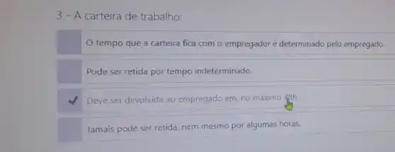 3 - A carteira de trabalho:
tempo que a carteira fica com o empregador é determinado pelo empregado.
Pode ser retida por tempo indeterminado.
Deve ser devolvida ao empregado em, no máximo 48h.
Jamais pode ser retida nem mesmo por algumas horas.