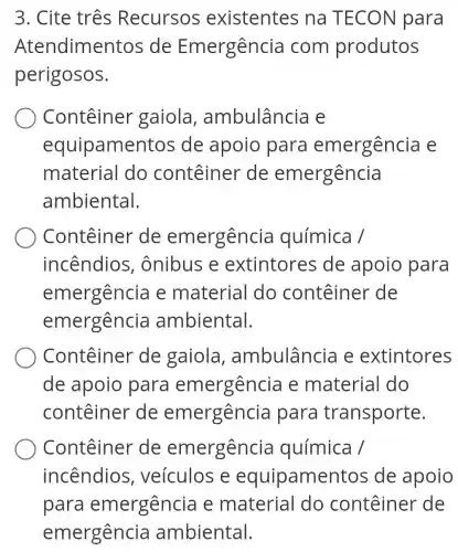 3. Cite três Recursos existentes na TECON para
Atendimentos de Emergência com produtos
perigosos.
Conteiner gaiola , ambulância e
equipamentos de apoio para emergência e
material do conteiner de emergência
ambiental.
Conteiner de emergência química /
incêndios . ônibus e extintores de apoio para
emergenci e materia I do conteiner de
emergência ambiental.
Conteiner de gaiola , ambulância e extintores
de apoio para emergência e material do
conteiner de emergência para transporte.
Conteiner de emergência química /
incêndios , veículos e equipamentos de apoio