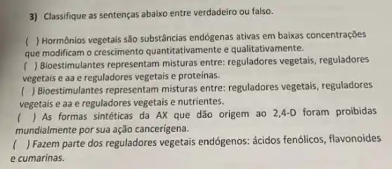 3) Classifique as sentenças abaixo entre verdadeiro ou falso.
que modificam o crescimento quantitativamente e qualitativamente.
()
 Hormônios vegetais são substâncias endógenas ativas em baixas concentrações
()
 Bioestimulantes representam misturas entre: reguladores vegetais, reguladores
vegetais e aa e reguladores vegetais e proteinas.
()
 Bioestimulantes representam misturas entre: reguladores vegetais, reguladores
vegetais e aa e reguladores vegetais e nutrientes.
() As formas sintéticas da AX que dão origem ao 2,4-D foram proibidas
mundialmente por sua ação cancerígena.
() Fazem parte dos reguladores vegetais endógenos ácidos fenólicos, flavonoides
e cumarinas.