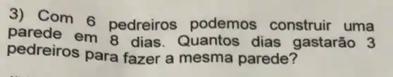 3) Com 6 pedreiros podemos construir uma
parede em 8 dias.Quantos dias gastarão 3
pedreiros para fazer a mesma parede?