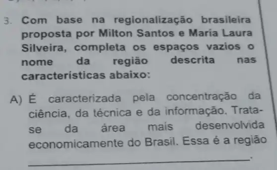 3. Com base na alização brasileira
proposta por Milton Santos e María Laura
Silveira , completa os espaços vazios o
nome da região descrita nas
cara cteristic as abaixo:
A) E caracterizada pela concentra cão da
ciência, da técnica e da informação Trata-
se da are a mais desenvolvida
economic amente do Brasil. Essa é a região
__