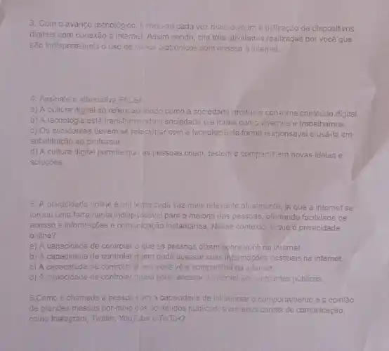 3. Com o avanco tecnológico, tumou-se cada vez mais comum a utilização de dispositivos
digitais com conexão à internet. Assim sendo cite tres atividades realizadas por você que
são indispensáveis o uso de mitios eletrónicos com acsso à internet.
4. Assinale a altemativa FALSA
a) A cultura digital se refere ao modo como a soc sociedade produze consome conteúdo digital.
b) A tecnologia está transformando a so sociedade a forma como vivemos e trabalhamos.
c) Os estudantes devem se relacionar com a fecnologia de forma responsável e usá-la em
substituição ao professor.
d) A cultura digital permite que as pessoas criem, testem e compartilhem novas ideias e
solucōes.
5. A privacidade online éum tema cada vez mais relevante alualmente, já que a internet se
tornou uma ferramenta indispensavel para a maioria das pessoas ofertando facilidade de
acesso a informaçães e comunicação instantânea Nesse contexto; o que é privacidade
online?
a) A capacidade de controlar o que ES pessoas dizem sobre você na internet.
b) A capacidade de controlar quem pode acessar suas informa :Ges pessoais na internet.
c) A capacidade de controlar o que voca vệ e comparillha na internet.
d) A capacidade de controlar guem pode acessar a internet em ambientes públicos.
6.Como e chamada a pessoa corn a capacidacle de influenciar o comportamento e a opinião
de grandes massas por meio cos conteúdos publicados em seus canais de comunicação,
como Instegram, Twitter,You Tube e TikTok?