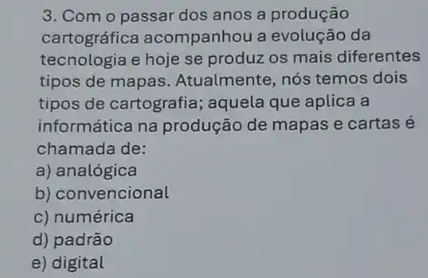 3. Com o passar dos anos a produção
cartográfica acompanhou a evolução da
tecnologia e hoje se produz os mais diferentes
tipos de mapas Atualmente, nós temos dois
tipos de cartografia ; aquela que aplica a
informática na produção de mapas e cartas e
chamada de:
a) analógica
b) convencional
c) numérica
d) padrão
e) digital