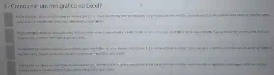 3 - Como criar um minigráfico no Excel?
Primeramente, deve,se selecionar as células que contenham as informações necessárias, clicar na guia Inserire então clicar na seção Exibir e selecionar entre as opçōes Linha,
Coluna ou Ganhos/Perdas para que o minigráfico seja criado
Primeiramente, deve-se selecional a(s) célula(s) onde vocé deseja inserir a Validação de Dados. Feito isso você deve abrir a gula inserir, ir até a seção Ferramentas de Dadose
clicar na ferramenta Inserir Validação de Dados
Primeiramente, deve-se selecionar as células que contenham as informaçóes necessánas, clicar na guia Inserir e entáo ir até a seção i Ferramentas is de Gráfico e selecional entre as
opçóes Linha, Coluna ou Ganhos/Perdas para que o minigráfico seja criado
Primeiramente, deve-se selecionar as células que contenham as informações necessárias, clicar na guia Inserir e entǎo ir até a seção Minigráficos e selecionar entre as opçóes
Linha, Coluna ou Ganhos/Perdas para que o minigráfico seja criado
