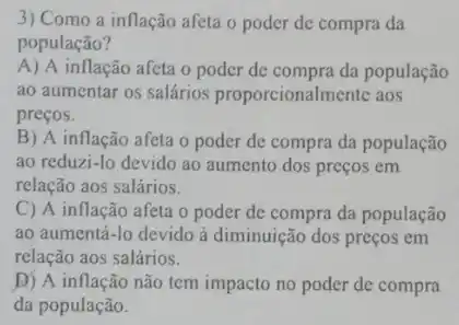 3) Como a inflação afeta o poder de compra da
população?
A) A inflação afeta o poder de compra da população
ao aumentar os salários proporcionalmente aos
preços.
B) A inflação afeta o poder de compra da população
ao reduzi-lo devido ao aumento dos preços em
relação aos salários.
C) A inflação afeta o poder de compra da população
ao aumentá-lo devido à diminuição dos preços em
relação aos salários.
D) A inflação não tem impacto no poder de compra
da população.